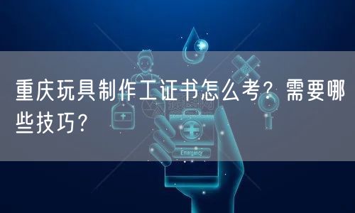重庆玩具制作工证书怎么考?需要哪些技巧?